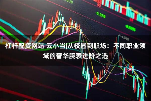 杠杆配资网站 云小当|从校园到职场：不同职业领域的奢华腕表进阶之选