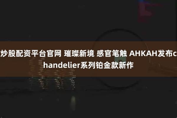 炒股配资平台官网 璀璨新境 感官笔触 AHKAH发布chandelier系列铂金款新作