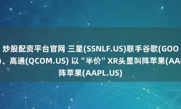 炒股配资平台官网 三星(SSNLF.US)联手谷歌(GOOGL.US)、高通(QCOM.US) 以“半价”XR头显叫阵苹果(AAPL.US)