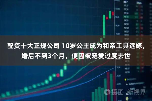 配资十大正规公司 10岁公主成为和亲工具远嫁，婚后不到3个月，便因被宠爱过度去世