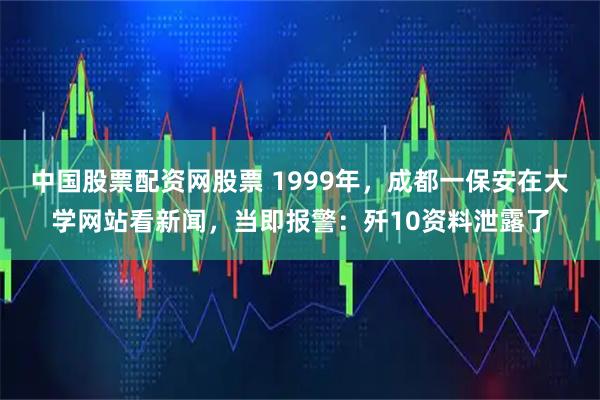中国股票配资网股票 1999年，成都一保安在大学网站看新闻，当即报警：歼10资料泄露了