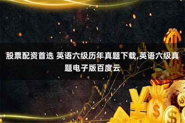 股票配资首选 英语六级历年真题下载,英语六级真题电子版百度云