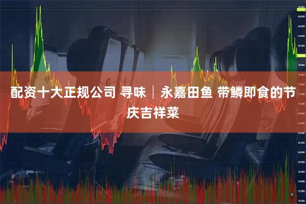 配资十大正规公司 寻味│永嘉田鱼 带鳞即食的节庆吉祥菜