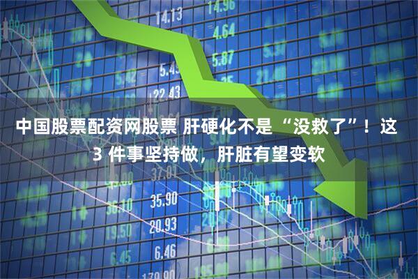 中国股票配资网股票 肝硬化不是 “没救了”！这 3 件事坚持做，肝脏有望变软