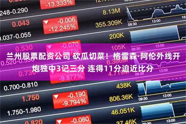 兰州股票配资公司 砍瓜切菜！格雷森·阿伦外线开炮独中3记三分 连得11分迫近比分